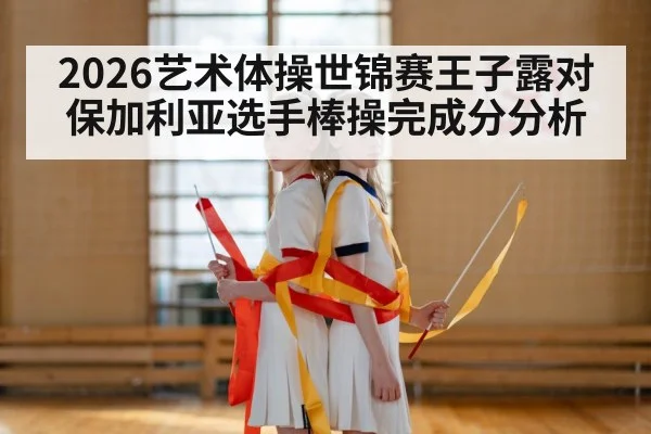 2026艺术体操世锦赛王子露对保加利亚选手棒操完成分分析